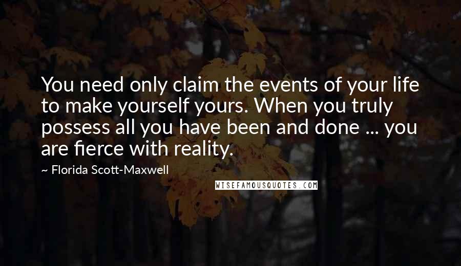 Florida Scott-Maxwell Quotes: You need only claim the events of your life to make yourself yours. When you truly possess all you have been and done ... you are fierce with reality.
