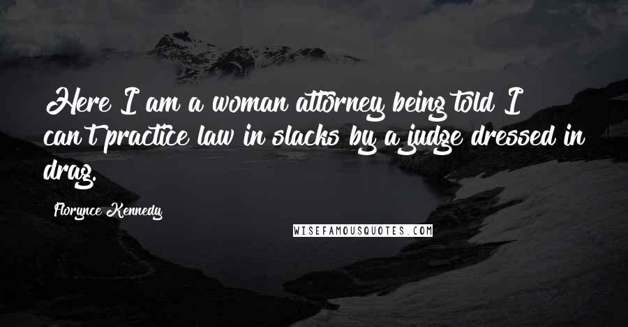 Florynce Kennedy Quotes: Here I am a woman attorney being told I can't practice law in slacks by a judge dressed in drag.