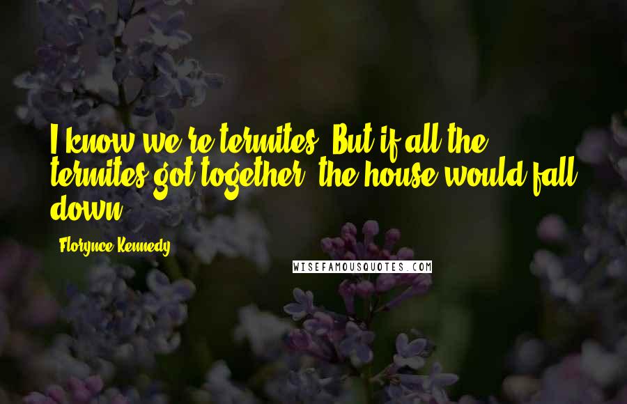 Florynce Kennedy Quotes: I know we're termites. But if all the termites got together, the house would fall down.