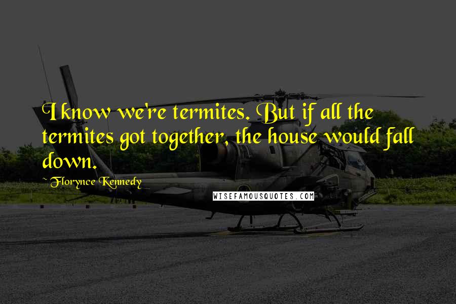 Florynce Kennedy Quotes: I know we're termites. But if all the termites got together, the house would fall down.