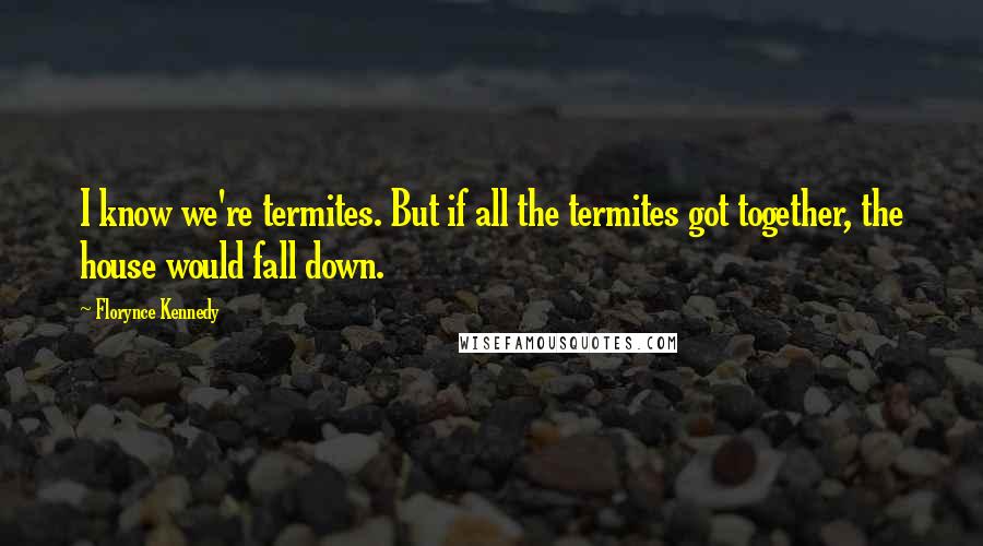 Florynce Kennedy Quotes: I know we're termites. But if all the termites got together, the house would fall down.