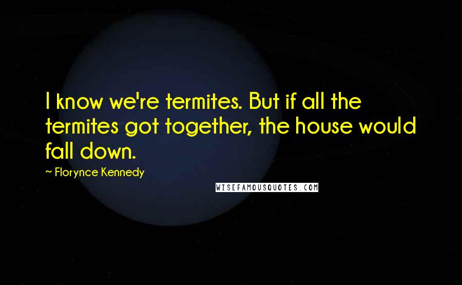 Florynce Kennedy Quotes: I know we're termites. But if all the termites got together, the house would fall down.