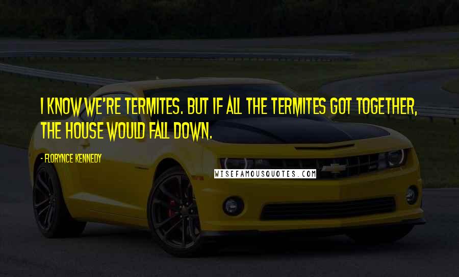 Florynce Kennedy Quotes: I know we're termites. But if all the termites got together, the house would fall down.