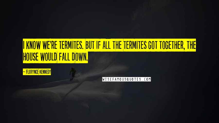 Florynce Kennedy Quotes: I know we're termites. But if all the termites got together, the house would fall down.