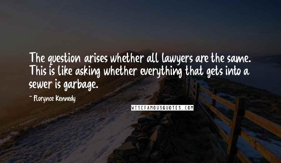 Florynce Kennedy Quotes: The question arises whether all lawyers are the same. This is like asking whether everything that gets into a sewer is garbage.