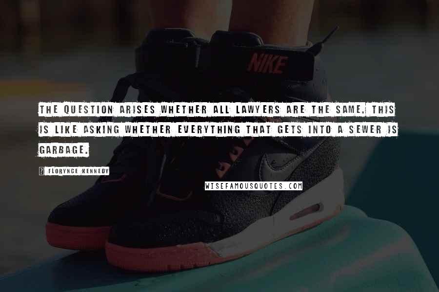 Florynce Kennedy Quotes: The question arises whether all lawyers are the same. This is like asking whether everything that gets into a sewer is garbage.