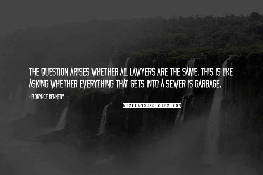 Florynce Kennedy Quotes: The question arises whether all lawyers are the same. This is like asking whether everything that gets into a sewer is garbage.