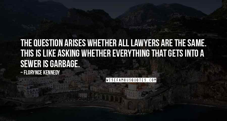 Florynce Kennedy Quotes: The question arises whether all lawyers are the same. This is like asking whether everything that gets into a sewer is garbage.