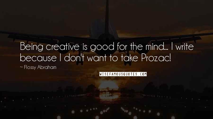 Flossy Abraham Quotes: Being creative is good for the mind... I write because I don't want to take Prozac!