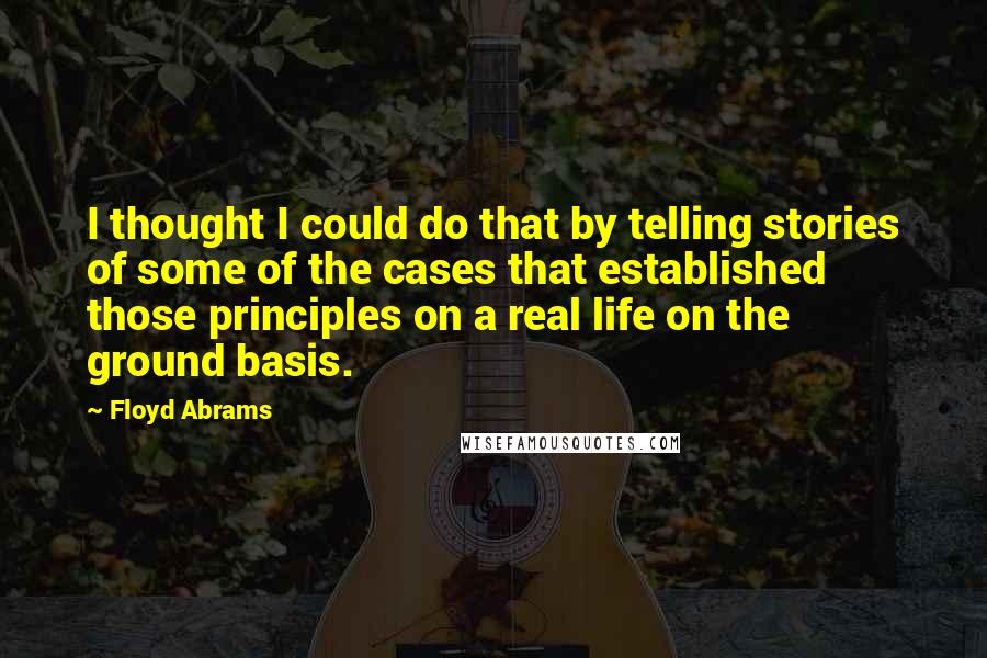 Floyd Abrams Quotes: I thought I could do that by telling stories of some of the cases that established those principles on a real life on the ground basis.