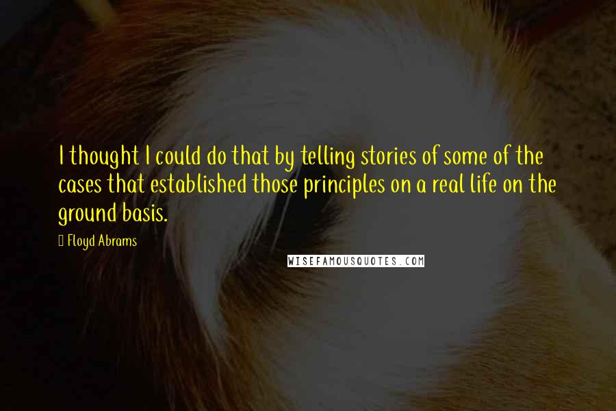 Floyd Abrams Quotes: I thought I could do that by telling stories of some of the cases that established those principles on a real life on the ground basis.