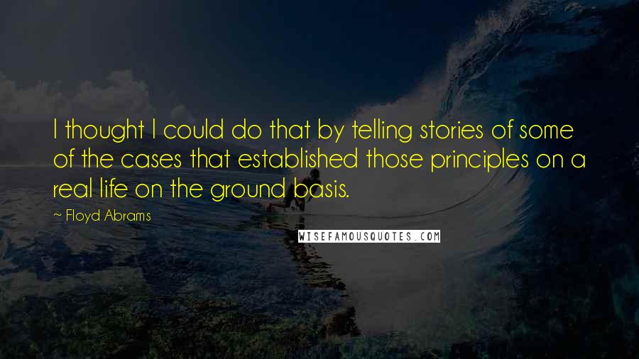 Floyd Abrams Quotes: I thought I could do that by telling stories of some of the cases that established those principles on a real life on the ground basis.