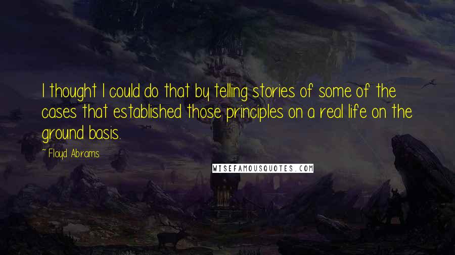 Floyd Abrams Quotes: I thought I could do that by telling stories of some of the cases that established those principles on a real life on the ground basis.