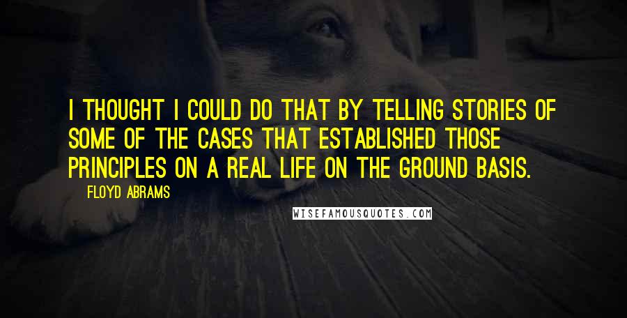 Floyd Abrams Quotes: I thought I could do that by telling stories of some of the cases that established those principles on a real life on the ground basis.
