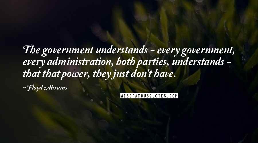 Floyd Abrams Quotes: The government understands - every government, every administration, both parties, understands - that that power, they just don't have.