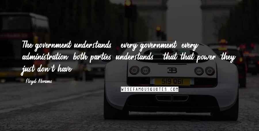 Floyd Abrams Quotes: The government understands - every government, every administration, both parties, understands - that that power, they just don't have.