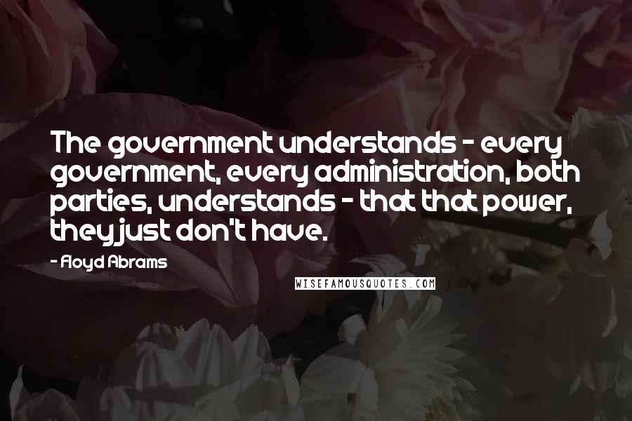 Floyd Abrams Quotes: The government understands - every government, every administration, both parties, understands - that that power, they just don't have.