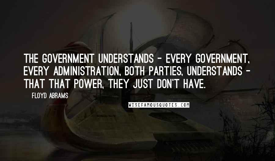 Floyd Abrams Quotes: The government understands - every government, every administration, both parties, understands - that that power, they just don't have.