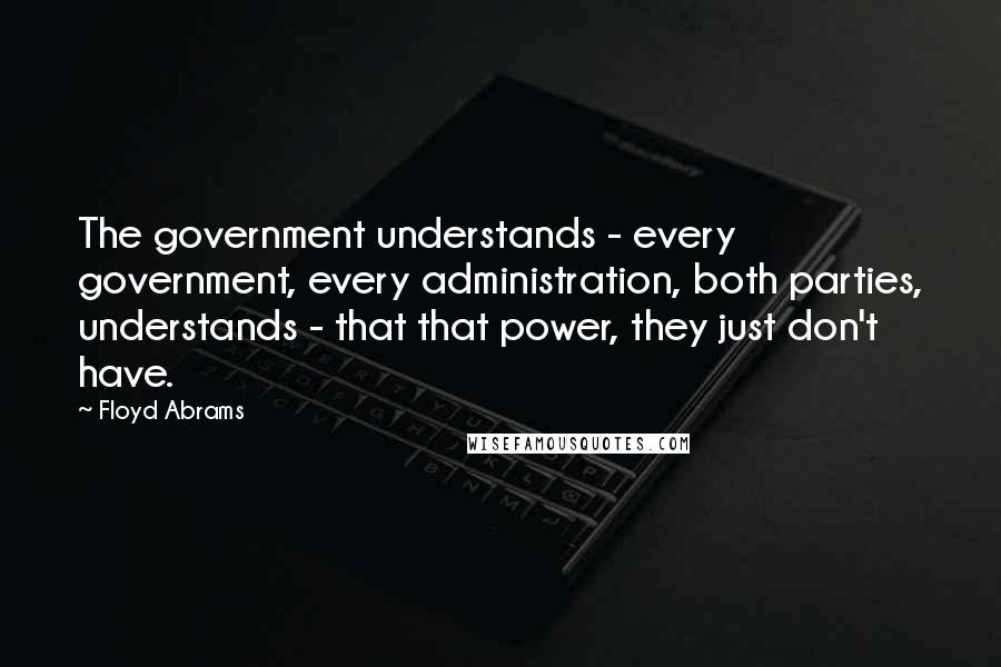 Floyd Abrams Quotes: The government understands - every government, every administration, both parties, understands - that that power, they just don't have.