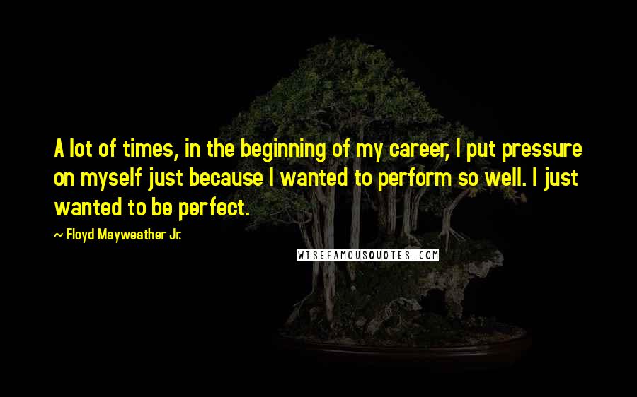 Floyd Mayweather Jr. Quotes: A lot of times, in the beginning of my career, I put pressure on myself just because I wanted to perform so well. I just wanted to be perfect.