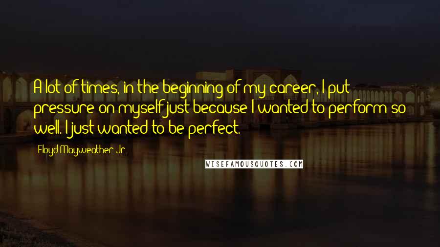 Floyd Mayweather Jr. Quotes: A lot of times, in the beginning of my career, I put pressure on myself just because I wanted to perform so well. I just wanted to be perfect.