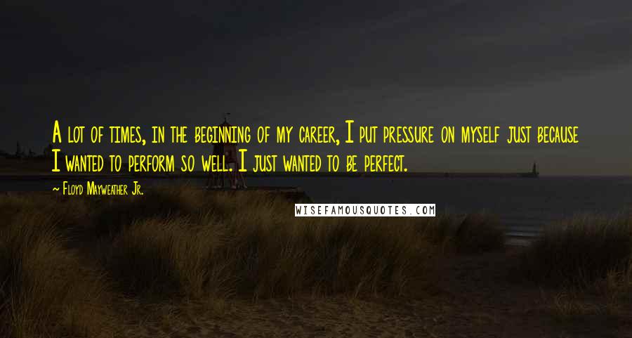 Floyd Mayweather Jr. Quotes: A lot of times, in the beginning of my career, I put pressure on myself just because I wanted to perform so well. I just wanted to be perfect.