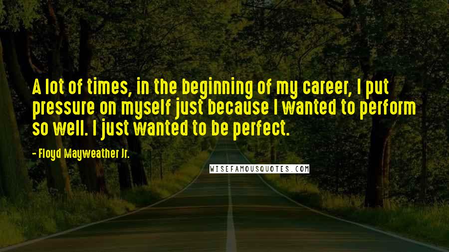 Floyd Mayweather Jr. Quotes: A lot of times, in the beginning of my career, I put pressure on myself just because I wanted to perform so well. I just wanted to be perfect.