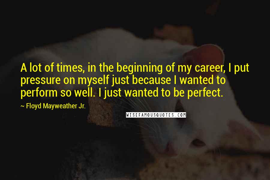 Floyd Mayweather Jr. Quotes: A lot of times, in the beginning of my career, I put pressure on myself just because I wanted to perform so well. I just wanted to be perfect.