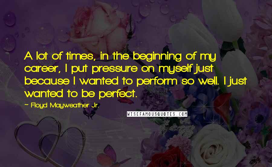 Floyd Mayweather Jr. Quotes: A lot of times, in the beginning of my career, I put pressure on myself just because I wanted to perform so well. I just wanted to be perfect.