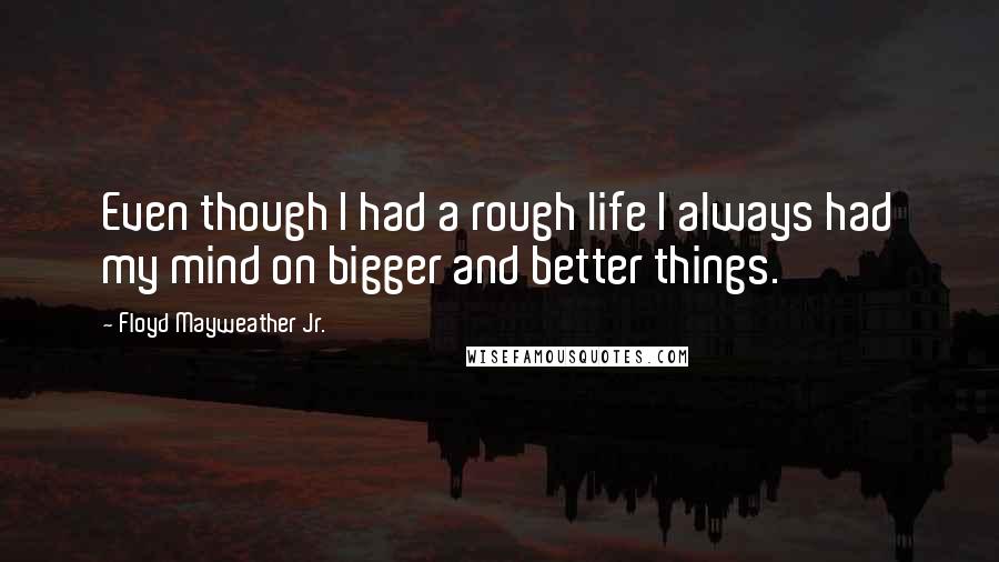 Floyd Mayweather Jr. Quotes: Even though I had a rough life I always had my mind on bigger and better things.