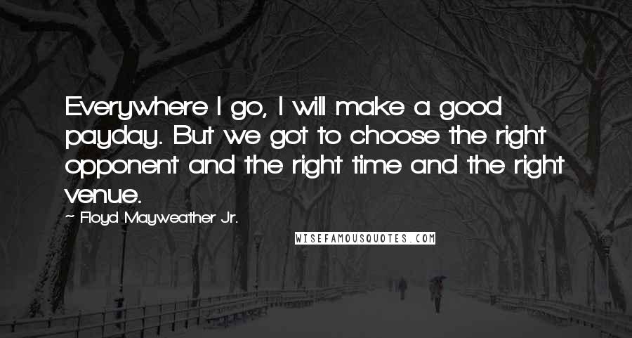 Floyd Mayweather Jr. Quotes: Everywhere I go, I will make a good payday. But we got to choose the right opponent and the right time and the right venue.