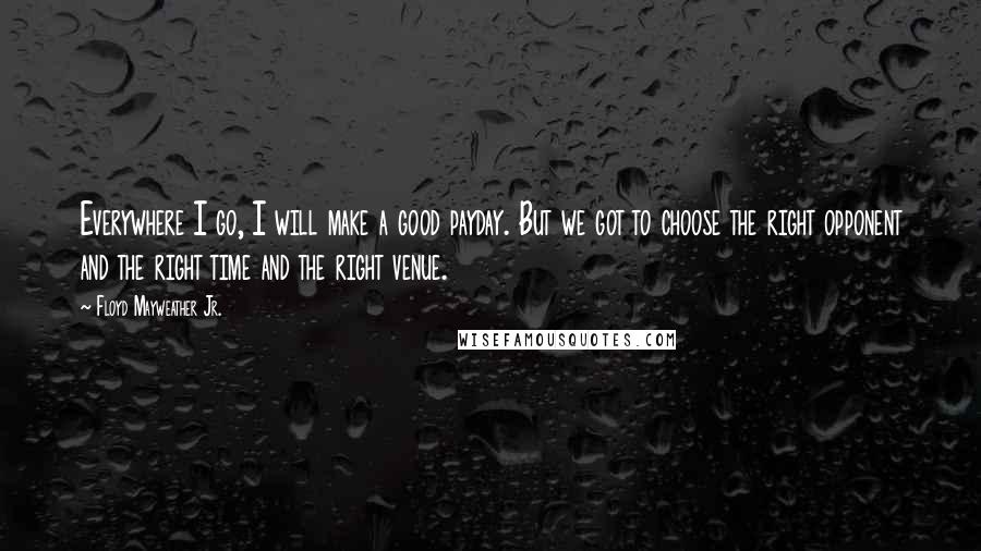 Floyd Mayweather Jr. Quotes: Everywhere I go, I will make a good payday. But we got to choose the right opponent and the right time and the right venue.