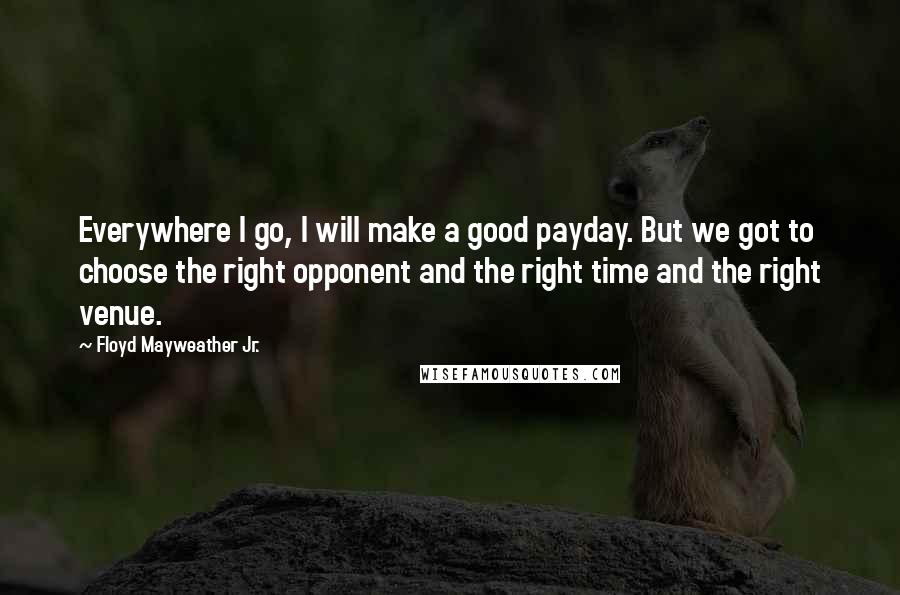 Floyd Mayweather Jr. Quotes: Everywhere I go, I will make a good payday. But we got to choose the right opponent and the right time and the right venue.