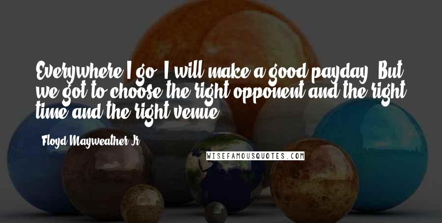 Floyd Mayweather Jr. Quotes: Everywhere I go, I will make a good payday. But we got to choose the right opponent and the right time and the right venue.