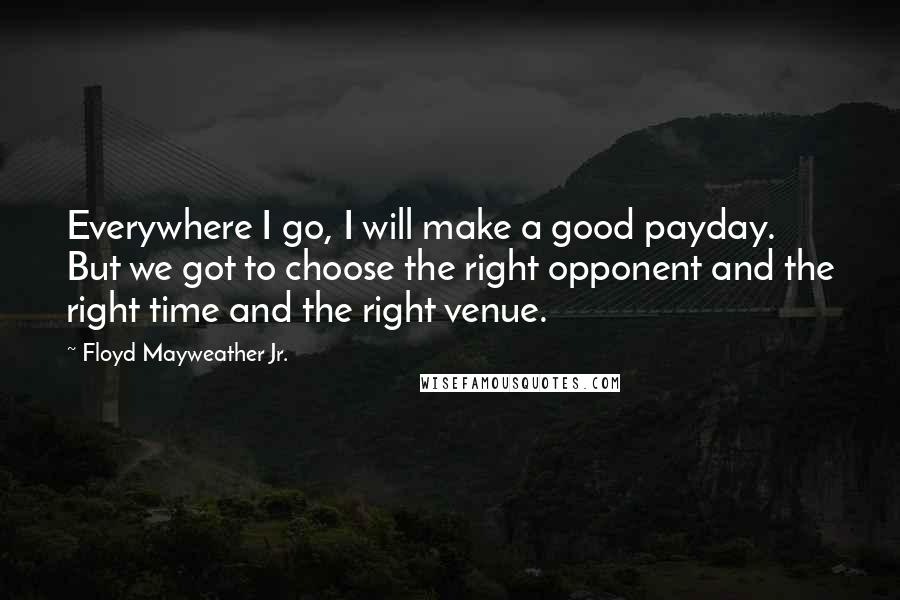 Floyd Mayweather Jr. Quotes: Everywhere I go, I will make a good payday. But we got to choose the right opponent and the right time and the right venue.