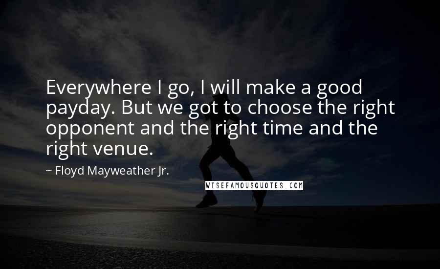 Floyd Mayweather Jr. Quotes: Everywhere I go, I will make a good payday. But we got to choose the right opponent and the right time and the right venue.