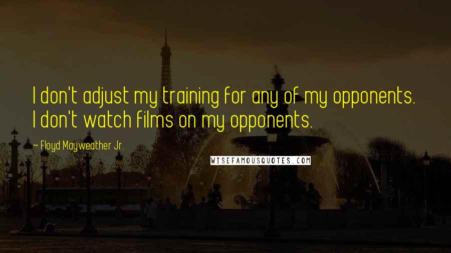 Floyd Mayweather Jr. Quotes: I don't adjust my training for any of my opponents. I don't watch films on my opponents.