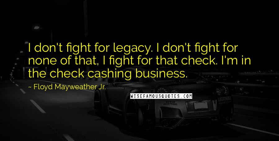 Floyd Mayweather Jr. Quotes: I don't fight for legacy. I don't fight for none of that, I fight for that check. I'm in the check cashing business.
