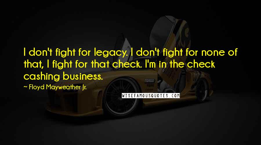 Floyd Mayweather Jr. Quotes: I don't fight for legacy. I don't fight for none of that, I fight for that check. I'm in the check cashing business.