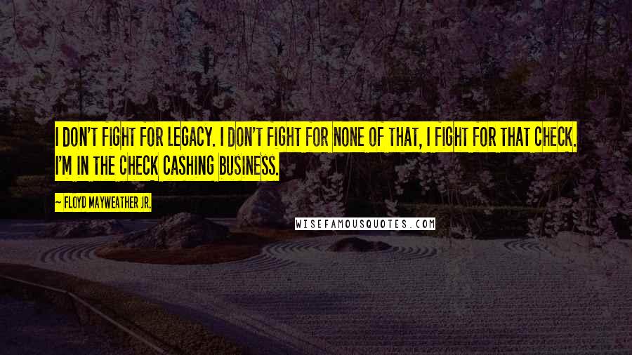 Floyd Mayweather Jr. Quotes: I don't fight for legacy. I don't fight for none of that, I fight for that check. I'm in the check cashing business.