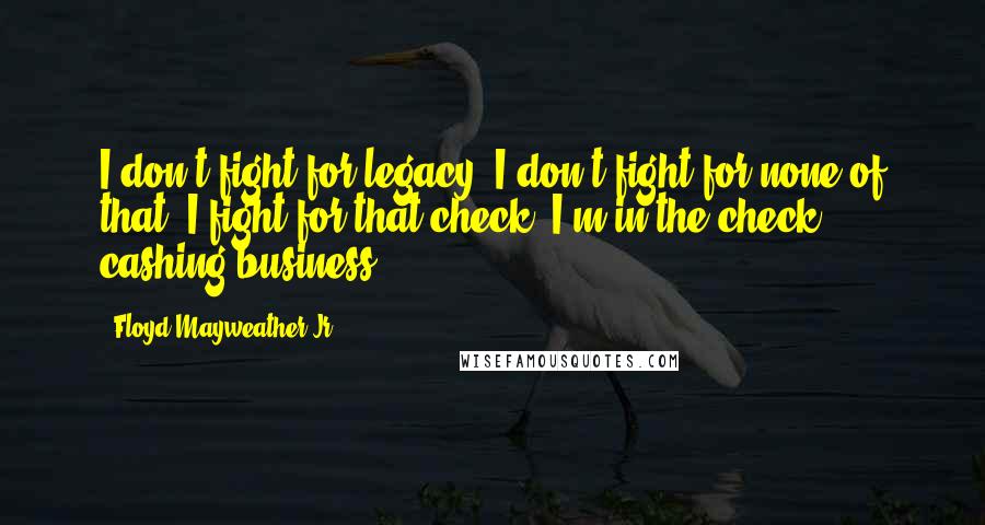 Floyd Mayweather Jr. Quotes: I don't fight for legacy. I don't fight for none of that, I fight for that check. I'm in the check cashing business.