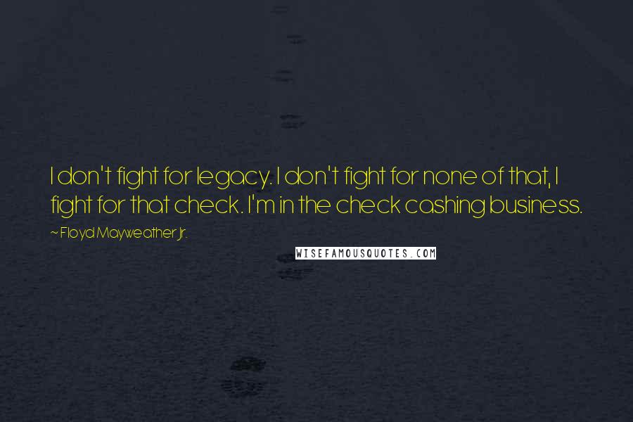 Floyd Mayweather Jr. Quotes: I don't fight for legacy. I don't fight for none of that, I fight for that check. I'm in the check cashing business.