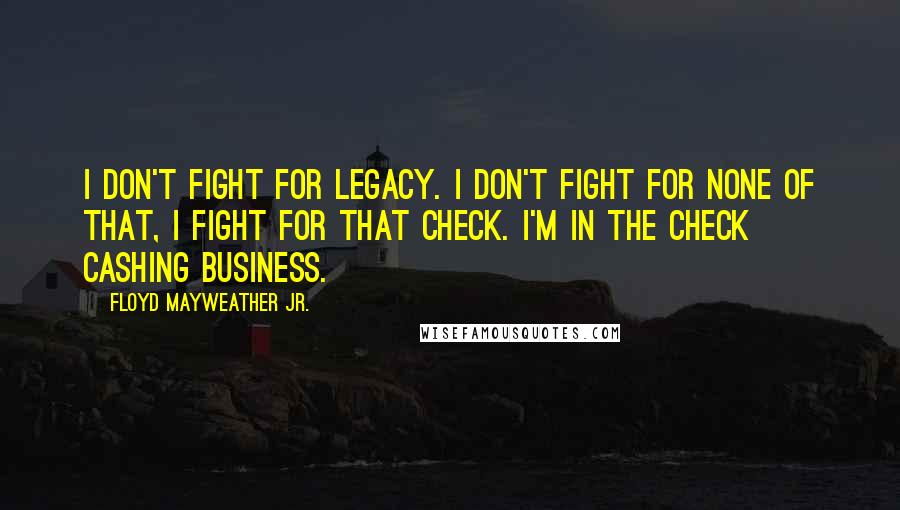 Floyd Mayweather Jr. Quotes: I don't fight for legacy. I don't fight for none of that, I fight for that check. I'm in the check cashing business.