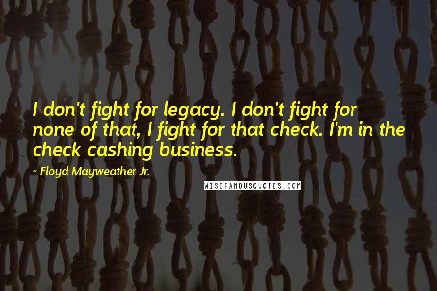Floyd Mayweather Jr. Quotes: I don't fight for legacy. I don't fight for none of that, I fight for that check. I'm in the check cashing business.