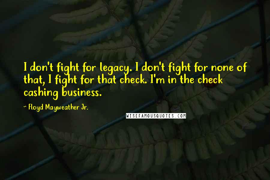 Floyd Mayweather Jr. Quotes: I don't fight for legacy. I don't fight for none of that, I fight for that check. I'm in the check cashing business.