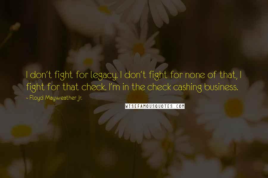 Floyd Mayweather Jr. Quotes: I don't fight for legacy. I don't fight for none of that, I fight for that check. I'm in the check cashing business.