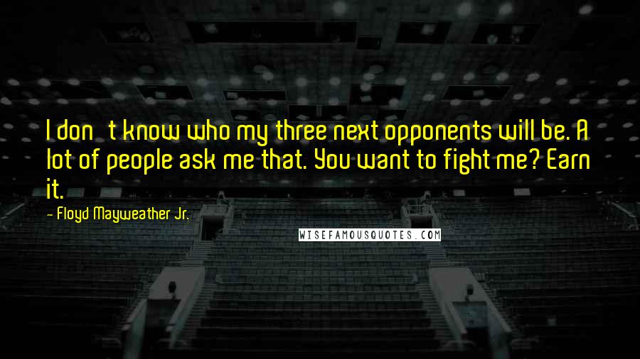 Floyd Mayweather Jr. Quotes: I don't know who my three next opponents will be. A lot of people ask me that. You want to fight me? Earn it.