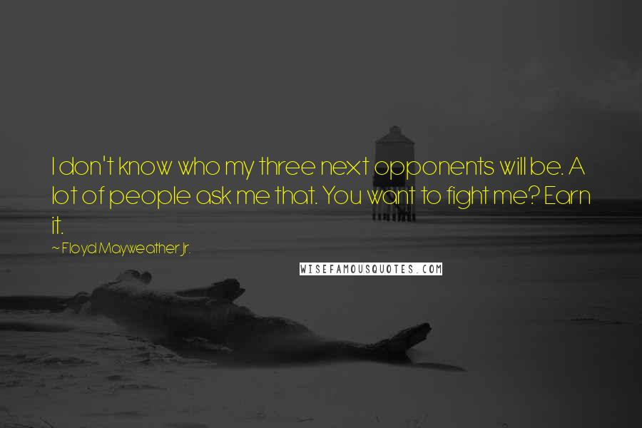 Floyd Mayweather Jr. Quotes: I don't know who my three next opponents will be. A lot of people ask me that. You want to fight me? Earn it.