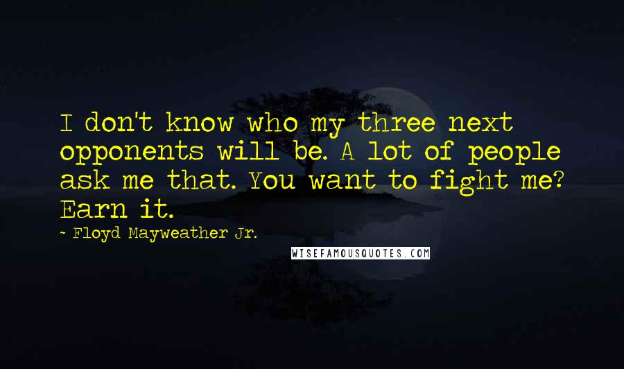Floyd Mayweather Jr. Quotes: I don't know who my three next opponents will be. A lot of people ask me that. You want to fight me? Earn it.