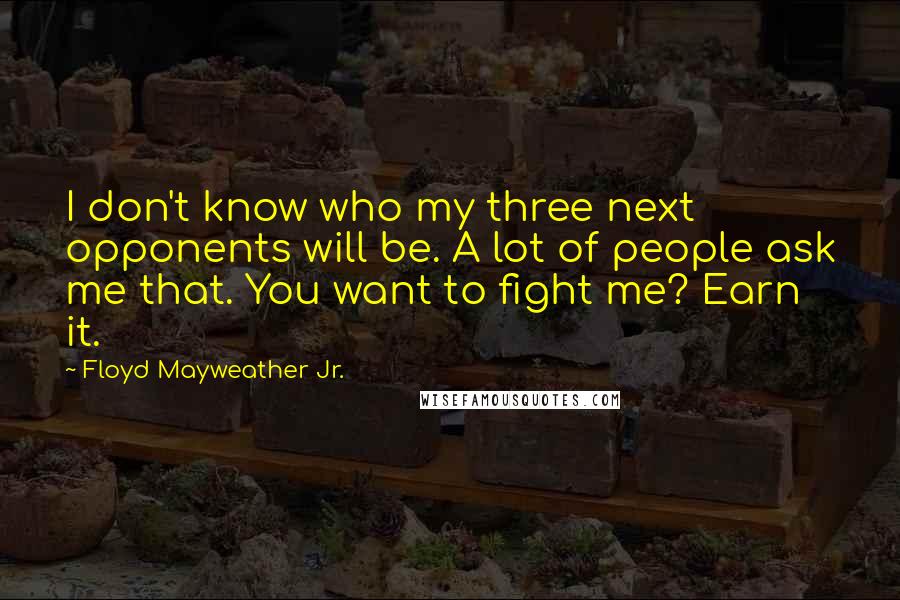 Floyd Mayweather Jr. Quotes: I don't know who my three next opponents will be. A lot of people ask me that. You want to fight me? Earn it.